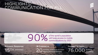 Highlights:
communication for all
15th
Ericsson Response M-Commerce
20
Connect to Learn
76,000anniversary students
benefitting
90%of the world’s population
will have access to mobile
communications by 2021
markets covered by Ericsson
Mobile Financial Services
 
