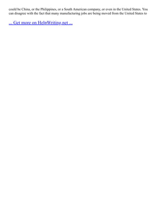 could be China, or the Philippines, or a South American company, or even in the United States. You
can disagree with the fact that many manufacturing jobs are being moved from the United States to
... Get more on HelpWriting.net ...
 