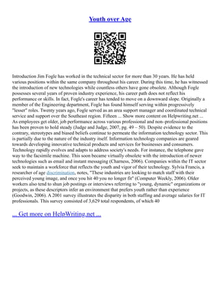 Youth over Age
Introduction Jim Fogle has worked in the technical sector for more than 30 years. He has held
various positions within the same company throughout his career. During this time, he has witnessed
the introduction of new technologies while countless others have gone obsolete. Although Fogle
possesses several years of proven industry experience, his career path does not reflect his
performance or skills. In fact, Fogle's career has tended to move on a downward slope. Originally a
member of the Engineering department, Fogle has found himself serving within progressively
"lesser" roles. Twenty years ago, Fogle served as an area support manager and coordinated technical
service and support over the Southeast region. Fifteen ... Show more content on Helpwriting.net ...
As employees get older, job performance across various professional and non–professional positions
has been proven to hold steady (Judge and Judge, 2007, pg. 49 – 50). Despite evidence to the
contrary, stereotypes and biased beliefs continue to permeate the information technology sector. This
is partially due to the nature of the industry itself. Information technology companies are geared
towards developing innovative technical products and services for businesses and consumers.
Technology rapidly evolves and adapts to address society's needs. For instance, the telephone gave
way to the facsimile machine. This soon became virtually obsolete with the introduction of newer
technologies such as email and instant messaging (Charness, 2006). Companies within the IT sector
seek to maintain a workforce that reflects the youth and vigor of their technology. Sylvia Francis, a
researcher of age discrimination, notes, "These industries are looking to match staff with their
perceived young image, and once you hit 40 you no longer fit" (Computer Weekly, 2006). Older
workers also tend to shun job postings or interviews referring to "young, dynamic" organizations or
projects, as these descriptors infer an environment that prefers youth rather than experience
(Goodwin, 2006). A 2001 survey illustrates the disparity in both staffing and average salaries for IT
professionals. This survey consisted of 3,629 total respondents, of which 40
... Get more on HelpWriting.net ...
 