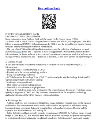 Doc, Adison Bank
IT STRATEGY AT ADDISON BANK
I. INTRODUCTION ADDISON BANK
Some information about Addison Bank and the bank's Credit Control Group (CCG)
– Addison Bank is one of Canada's largest financial institutions with 52,000 employees, CDN $331
billion in assets and CDN $15 billion in revenue. In 2004, it was the second largest bank in Canada
by assets and the third largest by market capitalization.
– The role of the CCG within Addison Bank was to oversee the collection of delinquent personal
and small business loans. The IT systems in place to support the CCG included databases to store
information on the loans, software to keep track of contacts and repayments, analytical software to
analyze portfolio information, and IT hardware to host the ... Show more content on Helpwriting.net
...
2. Evaluate project
➢ The project was to evaluate the current state of the bank's Credit Control Group (CCG) IT
infrastructure.
The current state of IT infrastructure at CCG:
– Limitations in the current technology platform
– Using two technology platforms
– CCG Information Technology Team (CCG IT) and centrally–located Technology Solutions (TS)
were in disagreement on CCG's IT strategy
The changes being considered:
– Stop further investment in the platform
– Standardize operations on a single platform
– Looking for help from third party involvement–the selected vendor develop an IT strategy agreed
upon by both parties (CCG IT and TS), develop a recommendation for an optimal technology
architecture to support the CCG's business vision and strategy.
➢ Evaluate project
– Addison Bank was less concerned with technical issues, but rather required focus on the business
architecture. The chosen vendor would need a solid technical background in addition to strong
business strategy experience that could be applied in a technical environment. Deloitte had the
expertise that Addison Bank's CCG looking for.
– While Deloitte would not normally consider projects under $200,000, the Addison bank's project
budget is CDN $100,000. But Addison Bank was not a Deloitte customer, the project was expected
to be strategically important despite its relatively small size. Deloitte couldn't meet profit targets
 