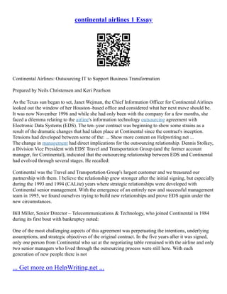 continental airlines 1 Essay
Continental Airlines: Outsourcing IT to Support Business Transformation
Prepared by Neils Christensen and Keri Pearlson
As the Texas sun began to set, Janet Wejman, the Chief Information Officer for Continental Airlines
looked out the window of her Houston–based office and considered what her next move should be.
It was now November 1996 and while she had only been with the company for a few months, she
faced a dilemma relating to the airline's information technology outsourcing agreement with
Electronic Data Systems (EDS). The ten–year contract was beginning to show some strains as a
result of the dramatic changes that had taken place at Continental since the contract's inception.
Tensions had developed between some of the: ... Show more content on Helpwriting.net ...
The change in management had direct implications for the outsourcing relationship. Dennis Stolkey,
a Division Vice President with EDS' Travel and Transportation Group (and the former account
manager, for Continental), indicated that the outsourcing relationship between EDS and Continental
had evolved through several stages. He recalled:
Continental was the Travel and Transportation Group's largest customer and we treasured our
partnership with them. I believe the relationship grew stronger after the initial signing, but especially
during the 1993 and 1994 (CALite) years where strategic relationships were developed with
Continental senior management. With the emergence of an entirely new and successful management
team in 1995, we found ourselves trying to build new relationships and prove EDS again under the
new circumstances.
Bill Miller, Senior Director – Telecommunications & Technology, who joined Continental in 1984
during its first bout with bankruptcy noted:
One of the most challenging aspects of this agreement was perpetuating the intentions, underlying
assumptions, and strategic objectives of the original contract. In the five years after it was signed,
only one person from Continental who sat at the negotiating table remained with the airline and only
two senior managers who lived through the outsourcing process were still here. With each
generation of new people there is not
... Get more on HelpWriting.net ...
 