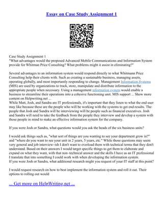 Essay on Case Study Assignment 1
Case Study Assignment 1
"What advantages would the proposed Advanced Mobile Communications and Information System
provide for Whitman Price Consulting? What problems might it assist in eliminating?"
Several advantages to an information system would respond directly to what Whitmann Price
Consulting help their clients with. Such as creating a sustainable business, managing assets,
operating globally, and most importantly responding to change. Management Information Systems
(MIS) are used by organizations to track, store, manipulate and distribute information to the
appropriate people when necessary. Using a management information system would enable a
business to streamline their operations into a cohesive functioning unit. MIS support ... Show more
content on Helpwriting.net ...
While Matt, Josh, and Sandra are IT professionals, it's important that they listen to what the end user
may like because these are the people who will be working with the systems to get end results. The
people that Josh and Sandra will be interviewing will be people such as financial executives. Josh
and Sandra will need to take the feedback from the people they interview and develop a system with
those people in mind to make an effective information system for the company.
If you were Josh or Sandra, what questions would you ask the heads of the six business units?
I would ask things such as, "what sort of things are you wanting to see your department grow in?"
and "where do you want to see your unit in 2 years, 5 years, etc." While those questions may seem
very general and job interview–ish I don't want to overload them with technical terms that they don't
understand. Based on their answers I would target specific things to get them to elaborate and
expand on what they want, with that non–technical answer and the skills I have as an IT professional
I translate that into something I could work with when developing the information system.
If you were Josh or Sandra, what additional research might you request of your IT staff at this point?
I would request research on how to best implement the information system and roll it out. Their
options to rolling out would
... Get more on HelpWriting.net ...
 