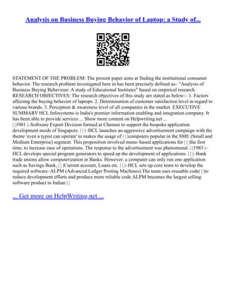 Analysis on Business Buying Behavior of Laptop: a Study of...
STATEMENT OF THE PROBLEM: The present paper aims at finding the institutional consumer
behavior. The research problem investigated here in has been precisely defined as– "Analysis of
Business Buying Behaviour: A study of Educational Institutes" based on empirical research.
RESEARCH OBJECTIVES: The research objectives of this study are stated as below:– 1. Factors
affecting the buying behavior of laptops. 2. Determination of customer satisfaction level in regard to
various brands. 3. Perception & awareness level of all companies in the market. EXECUTIVE
SUMMARY HCL Infosystems is India's premier information enabling and integration company. It
has been able to provide services ... Show more content on Helpwriting.net ...
| |1981 |–Software Export Division formed at Chennai to support the bespoke application
development needs of Singapore. | | |–HCL launches an aggressive advertisement campaign with the
theme 'even a typist can operate' to makes the usage of | | |computers popular in the SME (Small and
Medium Enterprise) segment. This proposition involved menu–based applications for | | |the first
time, to increase ease of operations. The response to the advertisement was phenomenal. | |1983 |–
HCL develops special program generators to speed up the development of applications. | | |–Bank
trade unions allow computerization in Banks. However; a computer can only run one application
such as Savings Bank, | | |Current account, Loans etc. | | |–HCL sets up core team to develop the
required software–ALPM (Advanced Ledger Posting Machines).The team uses reusable code| | |to
reduce development efforts and produce more reliable code.ALPM becomes the largest selling
software product in Indian | |
... Get more on HelpWriting.net ...
 