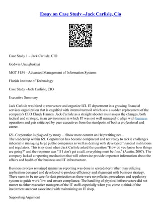 Essay on Case Study –Jack Carlisle, Cio
Case Study 1 – Jack Carlisle, CIO
Godwin Unuigbokhai
MGT 5154 – Advanced Management of Information Systems
Florida Institute of Technology
Case Study –Jack Carlisle, CIO
Executive Summary
Jack Carlisle was hired to restructure and organize IZL IT department in a growing financial
services organization that is engulfed with internal turmoil which saw a sudden replacement of the
company's CEO Chuck Hansen. Jack Carlisle as a straight shooter must assess the changes, both
tactical and strategic, in an environment in which IT was not well managed to align with business
operations and gets criticized by peer executives from the standpoint of both a professional and
career.
IZL Corporation is plagued by many ... Show more content on Helpwriting.net ...
The leadership within IZL Corporation has become complacent and not ready to tackle challenges
inherent in managing large public companies as well as dealing with developed financial institutions
and regulators. This is evident when Jack Carlisle asked the question "How do you know how things
are going?" and the response was "If I don't get a call, everything must be fine." (Austin, 2007). The
company lacked a reporting mechanism that will otherwise provide important information about the
affairs and health of the business and IT infrastructure.
Business process remained manual as reporting was done in spreadsheet rather than utilizing
application designed and developed to produce efficiency and alignment with business strategy.
There seem to be no care for data protection as there were no policies, procedures and regulatory
system to guide workflow and ensure compliance. The handling of physical infrastructure did not
matter to either executive managers of the IT staffs especially when you come to think of the
investment and cost associated with maintaining an IT shop.
Supporting Argument
 
