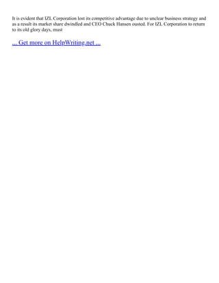 It is evident that IZL Corporation lost its competitive advantage due to unclear business strategy and
as a result its market share dwindled and CEO Chuck Hansen ousted. For IZL Corporation to return
to its old glory days, must
... Get more on HelpWriting.net ...
 