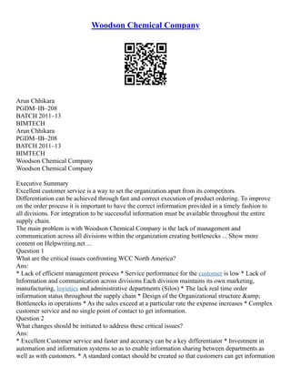Woodson Chemical Company
Arun Chhikara
PGDM–IB–208
BATCH 2011–13
BIMTECH
Arun Chhikara
PGDM–IB–208
BATCH 2011–13
BIMTECH
Woodson Chemical Company
Woodson Chemical Company
Executive Summary
Excellent customer service is a way to set the organization apart from its competitors.
Differentiation can be achieved through fast and correct execution of product ordering. To improve
on the order process it is important to have the correct information provided in a timely fashion to
all divisions. For integration to be successful information must be available throughout the entire
supply chain.
The main problem is with Woodson Chemical Company is the lack of management and
communication across all divisions within the organization creating bottlenecks ... Show more
content on Helpwriting.net ...
Question 1
What are the critical issues confronting WCC North America?
Ans:
* Lack of efficient management process * Service performance for the customer is low * Lack of
Information and communication across divisions Each division maintains its own marketing,
manufacturing, logistics and administrative departments (Silos) * The lack real time order
information status throughout the supply chain * Design of the Organizational structure &amp;
Bottlenecks in operations * As the sales exceed at a particular rate the expense increases * Complex
customer service and no single point of contact to get information.
Question 2
What changes should be initiated to address these critical issues?
Ans:
* Excellent Customer service and faster and accuracy can be a key differentiator * Investment in
automation and information systems so as to enable information sharing between departments as
well as with customers. * A standard contact should be created so that customers can get information
 