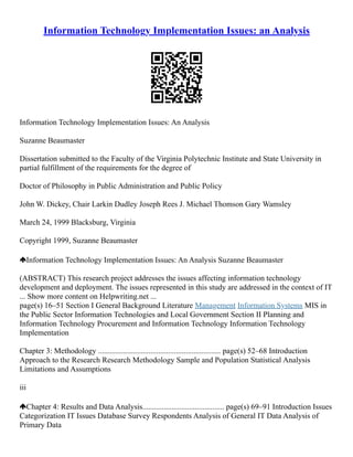 Information Technology Implementation Issues: an Analysis
Information Technology Implementation Issues: An Analysis
Suzanne Beaumaster
Dissertation submitted to the Faculty of the Virginia Polytechnic Institute and State University in
partial fulfillment of the requirements for the degree of
Doctor of Philosophy in Public Administration and Public Policy
John W. Dickey, Chair Larkin Dudley Joseph Rees J. Michael Thomson Gary Wamsley
March 24, 1999 Blacksburg, Virginia
Copyright 1999, Suzanne Beaumaster
Information Technology Implementation Issues: An Analysis Suzanne Beaumaster
(ABSTRACT) This research project addresses the issues affecting information technology
development and deployment. The issues represented in this study are addressed in the context of IT
... Show more content on Helpwriting.net ...
page(s) 16–51 Section I General Background Literature Management Information Systems MIS in
the Public Sector Information Technologies and Local Government Section II Planning and
Information Technology Procurement and Information Technology Information Technology
Implementation
Chapter 3: Methodology ............................................................... page(s) 52–68 Introduction
Approach to the Research Research Methodology Sample and Population Statistical Analysis
Limitations and Assumptions
iii
Chapter 4: Results and Data Analysis.......................................... page(s) 69–91 Introduction Issues
Categorization IT Issues Database Survey Respondents Analysis of General IT Data Analysis of
Primary Data
 