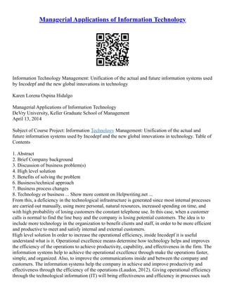 Managerial Applications of Information Technology
Information Technology Management: Unification of the actual and future information systems used
by Incodepf and the new global innovations in technology
Karen Lorena Ospina Hidalgo
Managerial Applications of Information Technology
DeVry University, Keller Graduate School of Management
April 13, 2014
Subject of Course Project: Information Technology Management: Unification of the actual and
future information systems used by Incodepf and the new global innovations in technology. Table of
Contents
1. Abstract
2. Brief Company background
3. Discussion of business problem(s)
4. High level solution
5. Benefits of solving the problem
6. Business/technical approach
7. Business process changes
8. Technology or business ... Show more content on Helpwriting.net ...
From this, a deficiency in the technological infrastructure is generated since most internal processes
are carried out manually, using more personal, natural resources, increased spending on time, and
with high probability of losing customers the constant telephone use. In this case, when a customer
calls is normal to find the line busy and the company is losing potential customers. The idea is to
include more technology in the organization to benefit clients and staff, in order to be more efficient
and productive to meet and satisfy internal and external customers.
High level solution In order to increase the operational efficiency, inside Incodepf it is useful
understand what is it. Operational excellence means determine how technology helps and improves
the efficiency of the operations to achieve productivity, capability, and effectiveness in the firm. The
information systems help to achieve the operational excellence through make the operations faster,
simple, and organized. Also, to improve the communications inside and between the company and
customers. The information systems help the company in achieve and improve productivity and
effectiveness through the efficiency of the operations (Laudon, 2012). Giving operational efficiency
through the technological information (IT) will bring effectiveness and efficiency in processes such
 