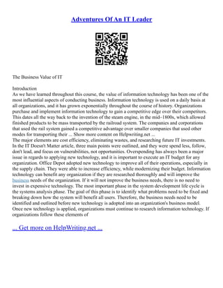 Adventures Of An IT Leader
The Business Value of IT
Introduction
As we have learned throughout this course, the value of information technology has been one of the
most influential aspects of conducting business. Information technology is used on a daily basis at
all organizations, and it has grown exponentially throughout the course of history. Organizations
purchase and implement information technology to gain a competitive edge over their competitors.
This dates all the way back to the invention of the steam engine, in the mid–1800s, which allowed
finished products to be mass transported by the railroad system. The companies and corporations
that used the rail system gained a competitive advantage over smaller companies that used other
modes for transporting their ... Show more content on Helpwriting.net ...
The major elements are cost efficiency, eliminating wastes, and researching future IT investments.
In the IT Doesn't Matter article, three main points were outlined, and they were spend less, follow,
don't lead, and focus on vulnerabilities, not opportunities. Overspending has always been a major
issue in regards to applying new technology, and it is important to execute an IT budget for any
organization. Office Depot adopted new technology to improve all of their operations, especially in
the supply chain. They were able to increase efficiency, while modernizing their budget. Information
technology can benefit any organization if they are researched thoroughly and will improve the
business needs of the organization. If it will not improve the business needs, there is no need to
invest in expensive technology. The most important phase in the system development life cycle is
the systems analysis phase. The goal of this phase is to identify what problems need to be fixed and
breaking down how the system will benefit all users. Therefore, the business needs need to be
identified and outlined before new technology is adopted into an organization's business model.
Once new technology is applied, organizations must continue to research information technology. If
organizations follow these elements of
... Get more on HelpWriting.net ...
 