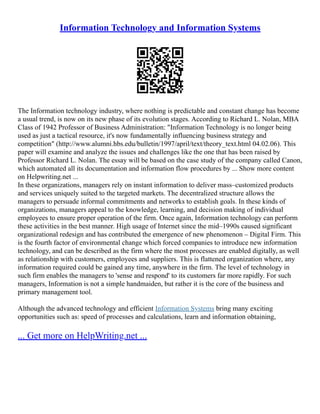 Information Technology and Information Systems
The Information technology industry, where nothing is predictable and constant change has become
a usual trend, is now on its new phase of its evolution stages. According to Richard L. Nolan, MBA
Class of 1942 Professor of Business Administration: "Information Technology is no longer being
used as just a tactical resource, it's now fundamentally influencing business strategy and
competition" (http://www.alumni.hbs.edu/bulletin/1997/april/text/theory_text.html 04.02.06). This
paper will examine and analyze the issues and challenges like the one that has been raised by
Professor Richard L. Nolan. The essay will be based on the case study of the company called Canon,
which automated all its documentation and information flow procedures by ... Show more content
on Helpwriting.net ...
In these organizations, managers rely on instant information to deliver mass–customized products
and services uniquely suited to the targeted markets. The decentralized structure allows the
managers to persuade informal commitments and networks to establish goals. In these kinds of
organizations, managers appeal to the knowledge, learning, and decision making of individual
employees to ensure proper operation of the firm. Once again, Information technology can perform
these activities in the best manner. High usage of Internet since the mid–1990s caused significant
organizational redesign and has contributed the emergence of new phenomenon – Digital Firm. This
is the fourth factor of environmental change which forced companies to introduce new information
technology, and can be described as the firm where the most processes are enabled digitally, as well
as relationship with customers, employees and suppliers. This is flattened organization where, any
information required could be gained any time, anywhere in the firm. The level of technology in
such firm enables the managers to 'sense and respond' to its customers far more rapidly. For such
managers, Information is not a simple handmaiden, but rather it is the core of the business and
primary management tool.
Although the advanced technology and efficient Information Systems bring many exciting
opportunities such as: speed of processes and calculations, learn and information obtaining,
... Get more on HelpWriting.net ...
 