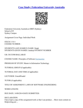 Case Study: Federation University Australia
Federation University Australia at IIBIT (Sydney)
School of IT
Sydney Campus
Assignment Cover Page: Individual Work
ITECH 3 5 0 1
COURSE NUMBER :
STUDENT'S LAST (FAMILY) NAME: Singh
STUDENT'S GIVEN NAMES: Jasdeep STUDENT NUMBER
UB: 30133500 BALLARAT:
COURSE NAME: Principles of Software Engineering
PROGRAM OF STUDY: Master in Information Technology
TUTORIAL GROUP (if applicable):
TUTORIAL DAY AND TIME (if applicable):
LECTURER: UmeshPoudel
TUTOR (if applicable):
TITLE OF ASSIGNMENT: LAWS OF SOFTWARE ENGINEERING
WORD LENGTH:
DUE DATE: 14/08/2014 DATE SUBMITTED:
DECLARATION:
I have kept a copy of this assignment/work so that I can produce ... Show more content on
Helpwriting.net ...
 