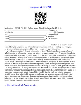 Assignment 1 Cs 782
Assignment 1 CS 782 Fall 2013 Author: Almas Zakat Date September 23, 2013
––––––––––––––––––––––––––––––––––––––––––––––––– Contents 1.
Introduction_____________________________________________ 3 2. Business
Model_________________________________________ 3 3. Operational
Model_______________________________________ 5 4. Business
Model_________________________________________ 6 5. Conclusion
____________________________________________ 6
–––––––––––––––––––––––––––––––––––––––––––––––––
––––––––––––––––––––––––––––––––––––––––––––––––– 1. Introduction In order to ensure
compatibility (conjugation) and information security, harmonization of existing and emerging
government information systems ... Show more content on Helpwriting.net ...
* Network administration * Security information system. * Installing and recovering software. *
Administration of Information systems and Internet network connections. * Design and installation
of communication networks, local area networks. * Inventory inspection of equipment. * Nighttime
duty. 6. IT Project Management government's organizations. 7. Registration in gov.kz and edu.kz
domain names. 8. Hosting: * Providing secure backup for Information Systems. * Providing a
virtual server. * Renting a server hosting. * Administration of the system of basic software. Market
position of "Onitec" is primarily oriented to corporative clients mostly government agencies such
that: * Ministry of Transport and communications * Ministry of Justice of the Republic Kazakhstan
* Ministry of Finance * Ministry of Education and Science * The General Prosecutors Office Value
preposition. "Onitec's" main strategy focuses on three main aspects. 1. Performance: we regard as of
paramount importance the result, the capability of achieving the goals and gaining maximum
possible output from all available human, technological and technical resources. 2. Quality: the
results from our work always meet the customers' demands and expectations, because services
delivered by us and products created are reliable, user–friendly and secure. Our ability to ensure
quality result without alteration sander makes is
... Get more on HelpWriting.net ...
 