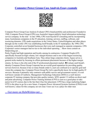 Computer Power Group Case Analysis Essay example
Computer Power Group Case Analysis Evaluate CPG's brand portfolio and architecture Founded in
1968, Computer Power Group (CPG) was Australia's largest publicly listed information technology
service company. In the mid – to late 1980s, CPG went beyond IT consulting and by incorporating
many Australasian companies in the IT education, training, services, staffing, software, and
resourcing domains. CPG made acquisitions in the Unites States, United Kingdom and other places
through out the world. CPG was establishing itself broadly in the IT marketplace. By 1998, CPG
Corporate controlled seven branded businesses that were each managed as separate companies. CPG
Corporate's senior managers had no ties to the individual operating ... Show more content on
Helpwriting.net ...
Parity People had high reputation and loyalty among its contractors. Computer People (CP)
specifically focused on high volume, low–margin business and is one of the largest resourcing
companies in Australia and Southeast Asia. They attract large corporate clients. Equus serves a
general niche market by focusing its efforts permanent placements because of the higher margin
returns. Its focus is the elite end of the IT professional placement market. Evaluate each brand's
identity Computer Power Group Corporate has an overall good reputation for providing quality
services however, because it has so many brands under it, users are confused as to specific goal and
vision this company has. Computer Power Group Pty Ltd is specifically know for its high quality IT
services. Because it primarily only contracts with public service and government sectors, it is not
well know outside of Canberra. Management Technology Education (MTE) is a well–known
corporate IT training company that provides quality trainers. MTE spends 2.2 million on direct mail
and print advertising. Computer Power Training Institute (CPTI) is seen as a good place to take
junior level IT courses due to the fact that it has free placement. CPTI has a large marketing budget.
CPTI is the place to go for a new future. Computer Power Advanced Systems Institute (CPAS) is not
well known, values for this company are not clear. Users see it as a place for older men
... Get more on HelpWriting.net ...
 