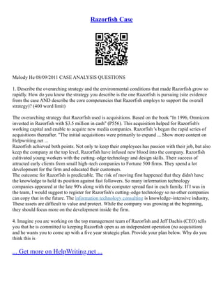 Razorfish Case
Melody He 08/09/2011 CASE ANALYSIS QUESTIONS
1. Describe the overarching strategy and the environmental conditions that made Razorfish grow so
rapidly. How do you know the strategy you describe is the one Razorfish is pursuing (site evidence
from the case AND describe the core competencies that Razorfish employs to support the overall
strategy)? (400 word limit)
The overarching strategy that Razorfish used is acquisitions. Based on the book "In 1996, Omnicom
invested in Razorfish with $3.5 million in cash" (P556). This acquisition helped for Razorfish's
working capital and enable to acquire new media companies. Razorfish 's began the rapid series of
acquisitions thereafter. "The initial acquisitions were primarily to expand ... Show more content on
Helpwriting.net ...
Razorfish achieved both points. Not only to keep their employees has passion with their job, but also
keep the company at the top level, Razorfish have infused new blood into the company. Razorfish
cultivated young workers with the cutting–edge technology and design skills. Their success of
attracted early clients from small high–tech companies to Fortune 500 firms. They spend a lot
development for the firm and educated their customers.
The outcome for Razorfish is predictable. The risk of moving first happened that they didn't have
the knowledge to hold its position against fast followers. So many information technology
companies appeared at the late 90's along with the computer spread fast in each family. If I was in
the team, I would suggest to register for Razorfish's cutting–edge technology so no other companies
can copy that in the future. The information technology consulting is knowledge–intensive industry,
These assets are difficult to value and protect. While the company was growing at the beginning,
they should focus more on the development inside the firm.
4. Imagine you are working on the top management team of Razorfish and Jeff Dachis (CEO) tells
you that he is committed to keeping Razorfish open as an independent operation (no acquisition)
and he wants you to come up with a five year strategic plan. Provide your plan below. Why do you
think this is
... Get more on HelpWriting.net ...
 