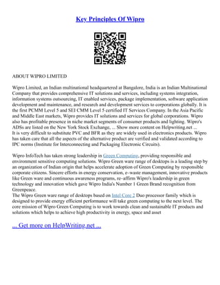 Key Principles Of Wipro
ABOUT WIPRO LIMITED
Wipro Limited, an Indian multinational headquartered at Bangalore, India is an Indian Multinational
Company that provides comprehensive IT solutions and services, including systems integration,
information systems outsourcing, IT enabled services, package implementation, software application
development and maintenance, and research and development services to corporations globally. It is
the first PCMM Level 5 and SEI CMM Level 5 certified IT Services Company. In the Asia Pacific
and Middle East markets, Wipro provides IT solutions and services for global corporations. Wipro
also has profitable presence in niche market segments of consumer products and lighting. Wipro's
ADSs are listed on the New York Stock Exchange, ... Show more content on Helpwriting.net ...
It is very difficult to substitute PVC and BFR as they are widely used in electronics products. Wipro
has taken care that all the aspects of the alternative product are verified and validated according to
IPC norms (Institute for Interconnecting and Packaging Electronic Circuits).
Wipro InfoTech has taken strong leadership in Green Computing, providing responsible and
environment sensitive computing solutions. Wipro Green ware range of desktops is a leading step by
an organization of Indian origin that helps accelerate adoption of Green Computing by responsible
corporate citizens. Sincere efforts in energy conservation, e–waste management, innovative products
like Green ware and continuous awareness programs, re–affirm Wipro's leadership in green
technology and innovation which gave Wipro India's Number 1 Green Brand recognition from
Greenpeace.
The Wipro Green ware range of desktops based on Intel Core 2 Duo processor family which is
designed to provide energy efficient performance will take green computing to the next level. The
core mission of Wipro Green Computing is to work towards clean and sustainable IT products and
solutions which helps to achieve high productivity in energy, space and asset
... Get more on HelpWriting.net ...
 