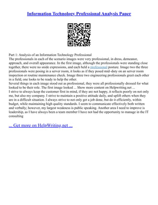 Information Technology Professional Analysis Paper
Part 1: Analysis of an Information Technology Professional
The professionals in each of the scenario images were very professional, in dress, demeanor,
approach, and overall appearance. In the first image, although the professionals were standing close
together, there were no snide expressions, and each held a professional posture. Image two the three
professionals were posing in a server room, it looks as if they posed mid–duty on an server room
inspection or routine maintenance check. Image three two engineering professionals greet each other
in a field, one looks to be ready to help the other.
Several things in each image stood out as professional, they were all professionally dressed for what
looked to be their role. The first image looked ... Show more content on Helpwriting.net ...
I strive to always keep the customer first in mind, if they are not happy, it reflects poorly on not only
me, but also my company. I strive to maintain a positive attitude daily, and uplift others when they
are in a difficult situation. I always strive to not only get a job done, but do it efficiently, within
budget, while maintaining high quality standards. I seem to communicate effectively both written
and verbally; however, my largest weakness is public speaking. Another area I need to improve is
leadership, as I have always been a team member I have not had the opportunity to manage in the IT
consulting
... Get more on HelpWriting.net ...
 