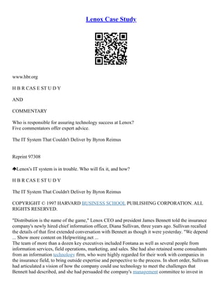 Lenox Case Study
www.hbr.org
H B R CAS E ST U D Y
AND
COMMENTARY
Who is responsible for assuring technology success at Lenox?
Five commentators offer expert advice.
The IT System That Couldn't Deliver by Byron Reimus
Reprint 97308
Lenox's IT system is in trouble. Who will fix it, and how?
H B R CAS E ST U D Y
The IT System That Couldn't Deliver by Byron Reimus
COPYRIGHT © 1997 HARVARD BUSINESS SCHOOL PUBLISHING CORPORATION. ALL
RIGHTS RESERVED.
"Distribution is the name of the game," Lenox CEO and president James Bennett told the insurance
company's newly hired chief information officer, Diana Sullivan, three years ago. Sullivan recalled
the details of that first extended conversation with Bennett as though it were yesterday. "We depend
... Show more content on Helpwriting.net ...
The team of more than a dozen key executives included Fontana as well as several people from
information services, field operations, marketing, and sales. She had also retained some consultants
from an information technology firm, who were highly regarded for their work with companies in
the insurance field, to bring outside expertise and perspective to the process. In short order, Sullivan
had articulated a vision of how the company could use technology to meet the challenges that
Bennett had described, and she had persuaded the company's management committee to invest in
 