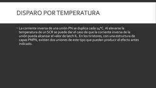 DISPARO POR TEMPERATURA

 La corriente inversa de una unión PN se duplica cada 14°C. Al elevarse la
  temperatura de un SCR se puede dar el caso de que la corriente inversa de la
  unión pueda alcanzar el valor de latch IL. En los tiristores, con una estructura de
  capas PNPN, existen dos uniones de este tipo que pueden producir el efecto antes
  indicado.
 