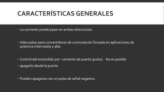 CARACTERÍSTICAS GENERALES

 La corriente puede pasar en ambas direcciones.


 Adecuados para convertidores de conmutación forzada en aplicaciones de
  potencia intermedia y alta.


 Control del encendido por corriente de puerta (pulso). No es posible
 apagarlo desde la puerta


 Pueden apagarse con un pulso de señal negativo.
 