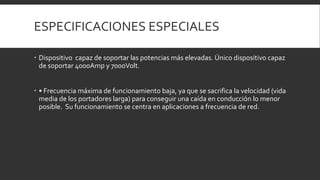 ESPECIFICACIONES ESPECIALES

 Dispositivo capaz de soportar las potencias más elevadas. Único dispositivo capaz
  de soportar 4000Amp y 7000Volt.


 • Frecuencia máxima de funcionamiento baja, ya que se sacrifica la velocidad (vida
  media de los portadores larga) para conseguir una caída en conducción lo menor
  posible. Su funcionamiento se centra en aplicaciones a frecuencia de red.
 