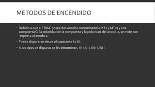 MÉTODOS DE ENCENDIDO

 Debido a que el TRIAC posee dos ánodos denominados (MT1 y MT2) y una
  compuerta G, la polaridad de la compuerta y la polaridad del anodo 2, se mide con
  respecto al anodo 1.
 Puede dispararse desde el cuadrante I o III.
 A los tipos de disparos se les denominan, I(+), I(-), III(+) ,III(-).
 