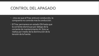 CONTROL DEL APAGADO

 . Una vez que el Triac entra en conducción, la
  compuerta no controla mas la conducción.
 El Triac permanece en estado ON hasta que
  la corriente disminuye por debajo de la
  corriente de mantenimiento IH. Esto se
  realiza por medio de la disminución de la
  tensión de la fuente.
 