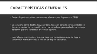 CARACTERÍSTICAS GENERALES

 Es otro dispositivo tiristor y se usa normalmente para disparar a un TRIAC.


 Se comporta como dos Diodos Zener conectados en paralelo pero orientados en
  formas opuestas. La conducción se da cuando se ha superado el valor de tensión
  del zener que está conectado en sentido opuesto.


 Normalmente no conduce, sino que tiene una pequeña corriente de fuga, la
  conducción aparece cuando la tensión de disparo se alcanza.
 