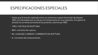 ESPECIFICACIONES ESPECIALES

 Hasta que la tensión aplicada entre sus extremos supera la tensión de disparo
  VBO; la intensidad que circula por el componente es muy pequeña. Al superar la
  tensión la corriente aumenta bruscamente y disminuye VBO.
 VBO= VOLTAJE DE RUPTURA
 IBO= corriente de ruptura.
 IB= LEAKAGE CURRENT: CORRIENTE DE RUPTURA
 IL: Corriente de enclavamiento.
 