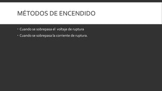 MÉTODOS DE ENCENDIDO

 Cuando se sobrepasa el voltaje de ruptura
 Cuando se sobrepasa la corriente de ruptura.
 