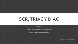 SCR, TRIAC Y DIAC
              EQUIPO 2
   Torres Mosqueda Manuel Alejandro
     López Yépez Federico Fabián



                                      Electrónica de Potencia
 