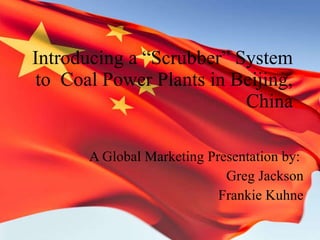 Introducing a “Scrubber” System to  Coal Power Plants in Beijing, China A Global Marketing Presentation by:  Greg Jackson Frankie Kuhne 