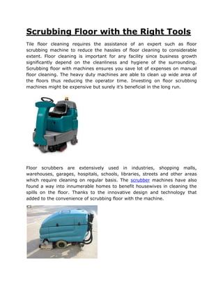 Scrubbing Floor with the Right Tools
Tile floor cleaning requires the assistance of an expert such as floor
scrubbing machine to reduce the hassles of floor cleaning to considerable
extent. Floor cleaning is important for any facility since business growth
significantly depend on the cleanliness and hygiene of the surrounding.
Scrubbing floor with machines ensures you save lot of expenses on manual
floor cleaning. The heavy duty machines are able to clean up wide area of
the floors thus reducing the operator time. Investing on floor scrubbing
machines might be expensive but surely it’s beneficial in the long run.




Floor scrubbers are extensively used in industries, shopping malls,
warehouses, garages, hospitals, schools, libraries, streets and other areas
which require cleaning on regular basis. The scrubber machines have also
found a way into innumerable homes to benefit housewives in cleaning the
spills on the floor. Thanks to the innovative design and technology that
added to the convenience of scrubbing floor with the machine.
 