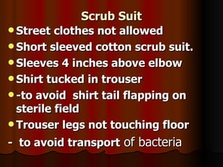 Scrub Suit
Scrub Suit
 Street clothes not allowed
Street clothes not allowed
 Short sleeved cotton scrub suit.
Short sleeved cotton scrub suit.
 Sleeves 4 inches above elbow
Sleeves 4 inches above elbow
 Shirt tucked in trouser
Shirt tucked in trouser
 -to avoid shirt tail flapping on
-to avoid shirt tail flapping on
sterile field
sterile field
 Trouser legs not touching floor
Trouser legs not touching floor
- to avoid transport
- to avoid transport of bacteria
of bacteria
 