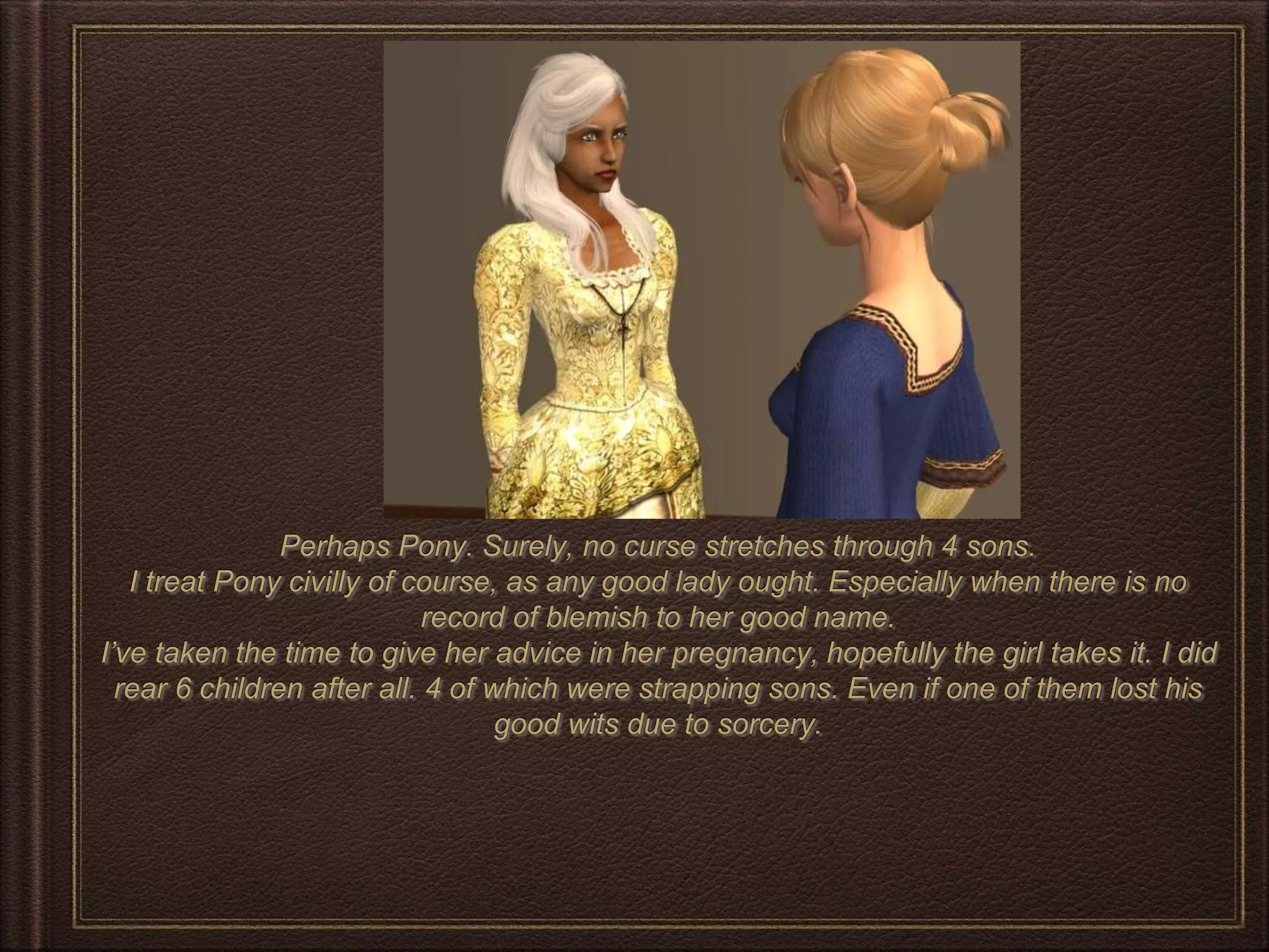 Perhaps Pony. Surely, no curse stretches through 4 sons.
I treat Pony civilly of course, as any good lady ought. Especially when there is no
record of blemish to her good name.
I’ve taken the time to give her advice in her pregnancy, hopefully the girl takes it. I did
rear 6 children after all. 4 of which were strapping sons. Even if one of them lost his
good wits due to sorcery.
 
