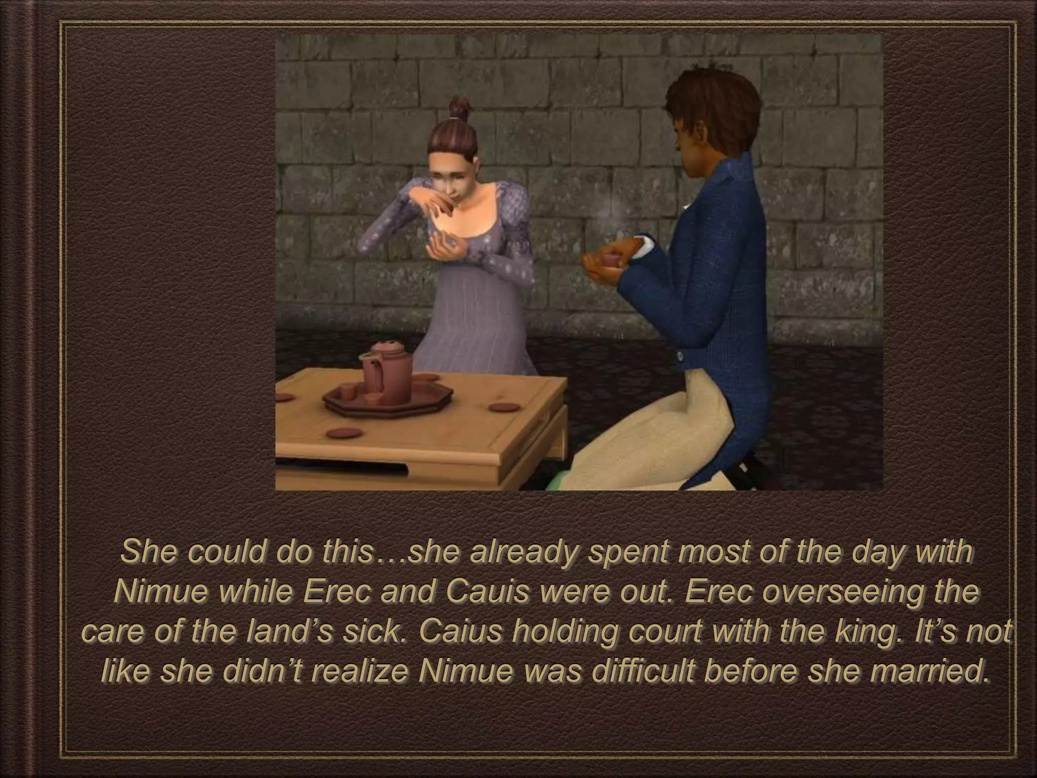 She could do this…she already spent most of the day with
Nimue while Erec and Cauis were out. Erec overseeing the
care of the land’s sick. Caius holding court with the king. It’s not
like she didn’t realize Nimue was difficult before she married.
 