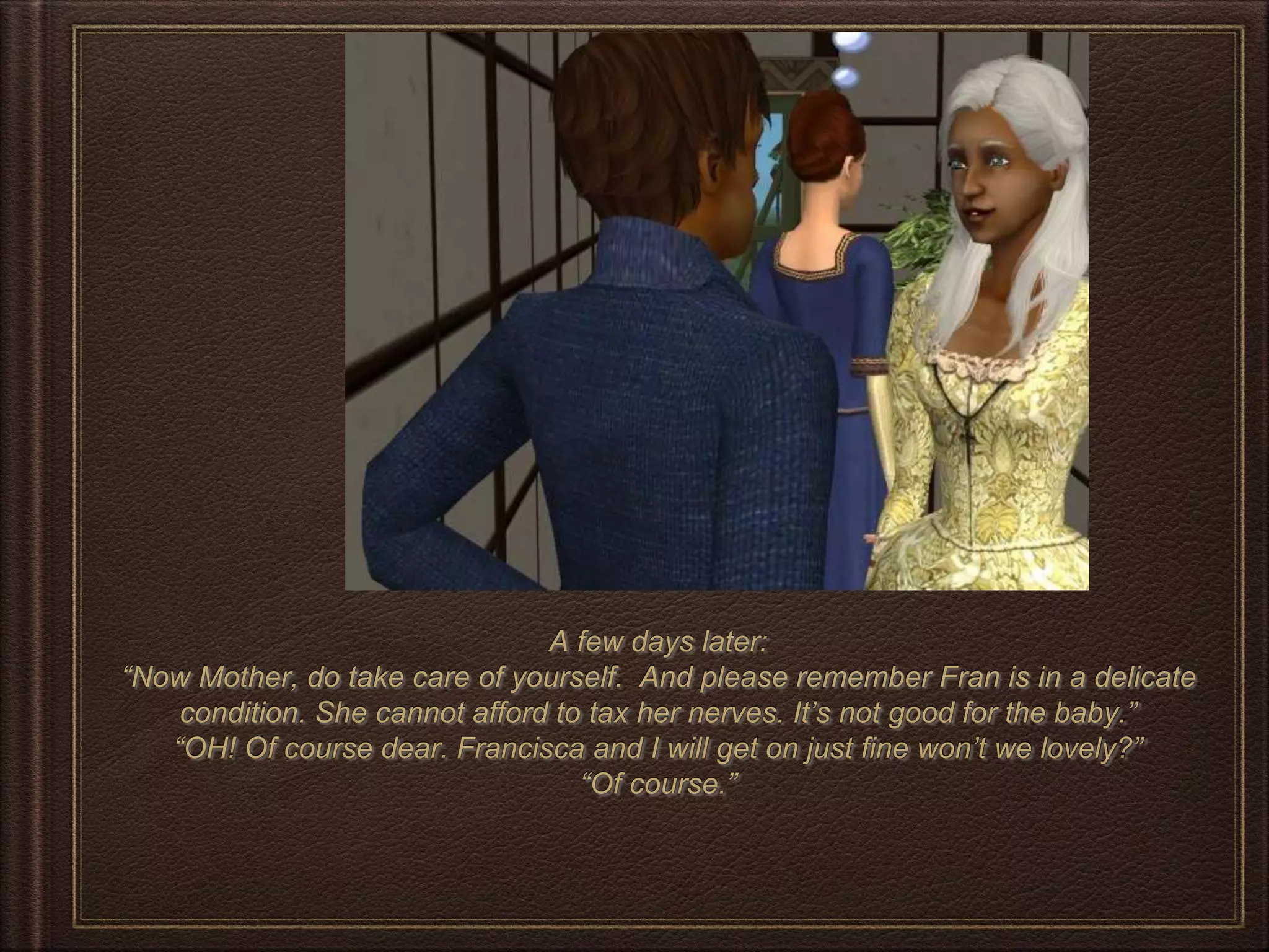 A few days later:
“Now Mother, do take care of yourself. And please remember Fran is in a delicate
condition. She cannot afford to tax her nerves. It’s not good for the baby.”
“OH! Of course dear. Francisca and I will get on just fine won’t we lovely?”
“Of course.”
 
