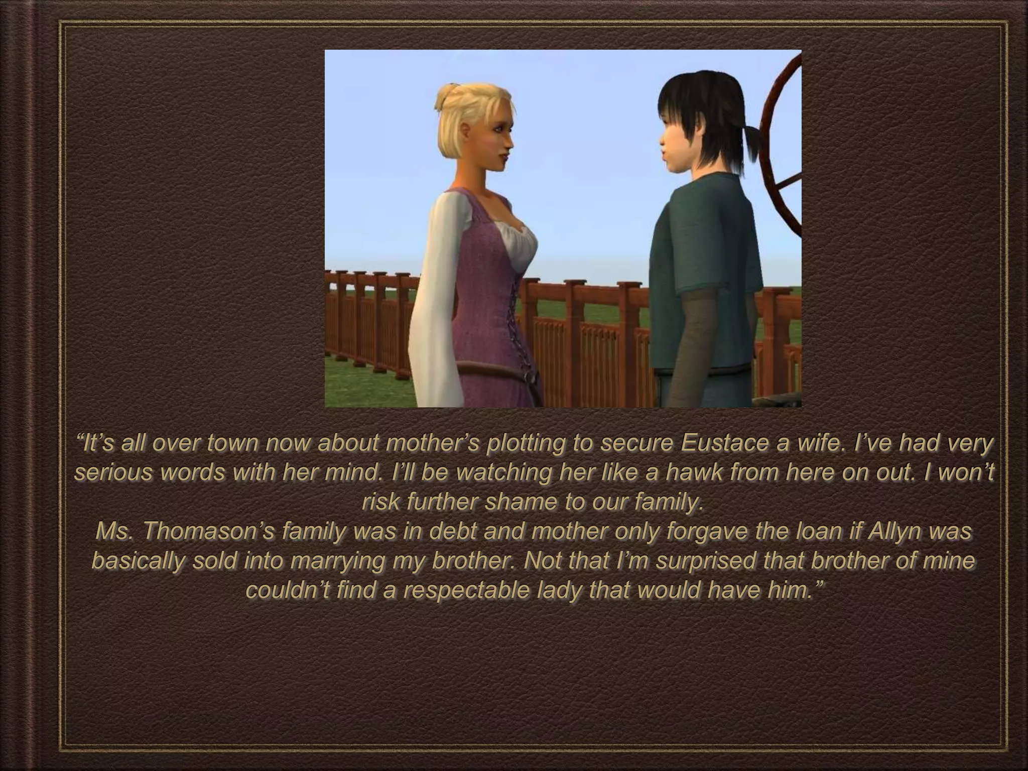 “It’s all over town now about mother’s plotting to secure Eustace a wife. I’ve had very
serious words with her mind. I’ll be watching her like a hawk from here on out. I won’t
risk further shame to our family.
Ms. Thomason’s family was in debt and mother only forgave the loan if Allyn was
basically sold into marrying my brother. Not that I’m surprised that brother of mine
couldn’t find a respectable lady that would have him.”
 
