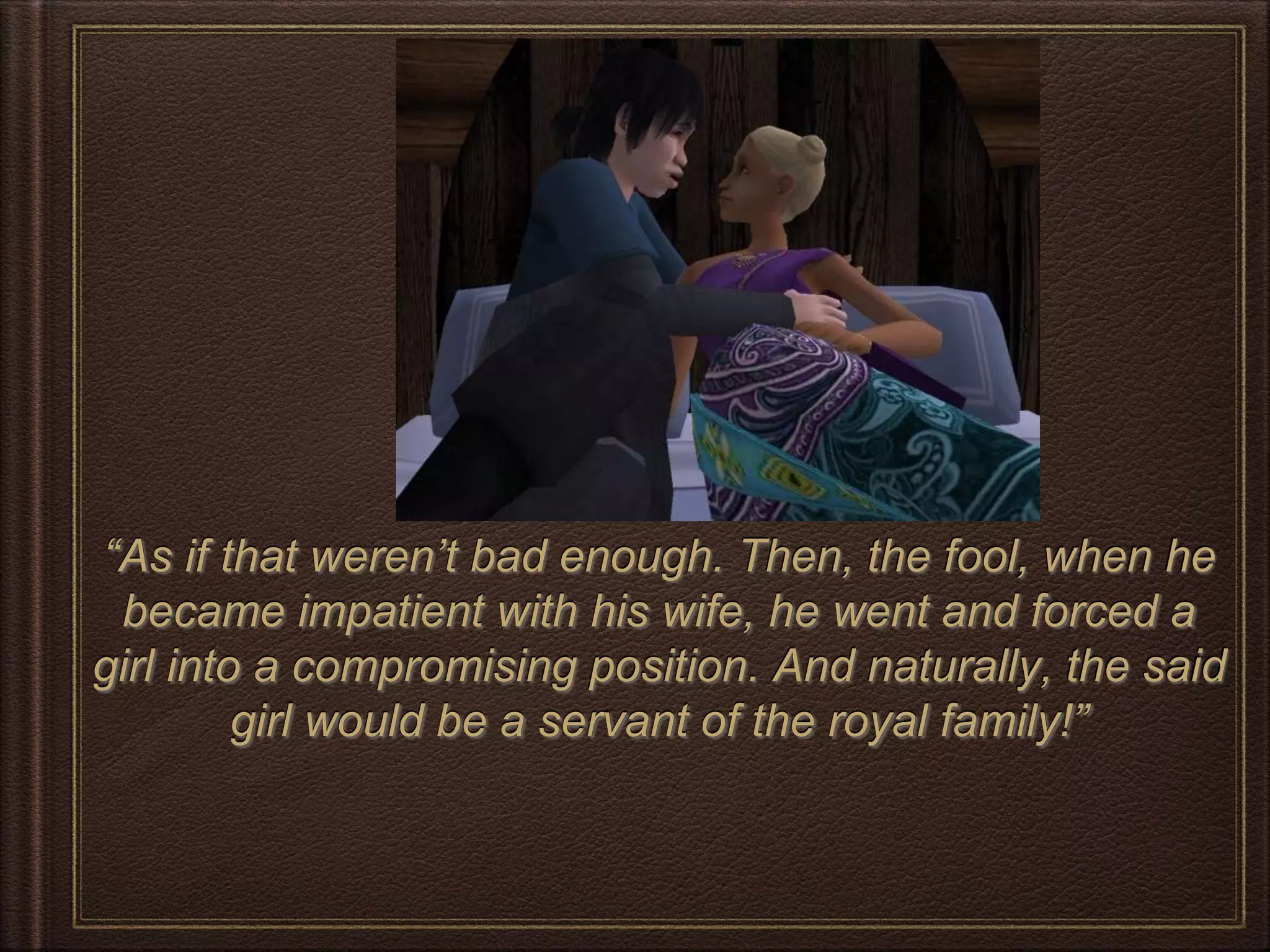 “As if that weren’t bad enough. Then, the fool, when he
became impatient with his wife, he went and forced a
girl into a compromising position. And naturally, the said
girl would be a servant of the royal family!”
 
