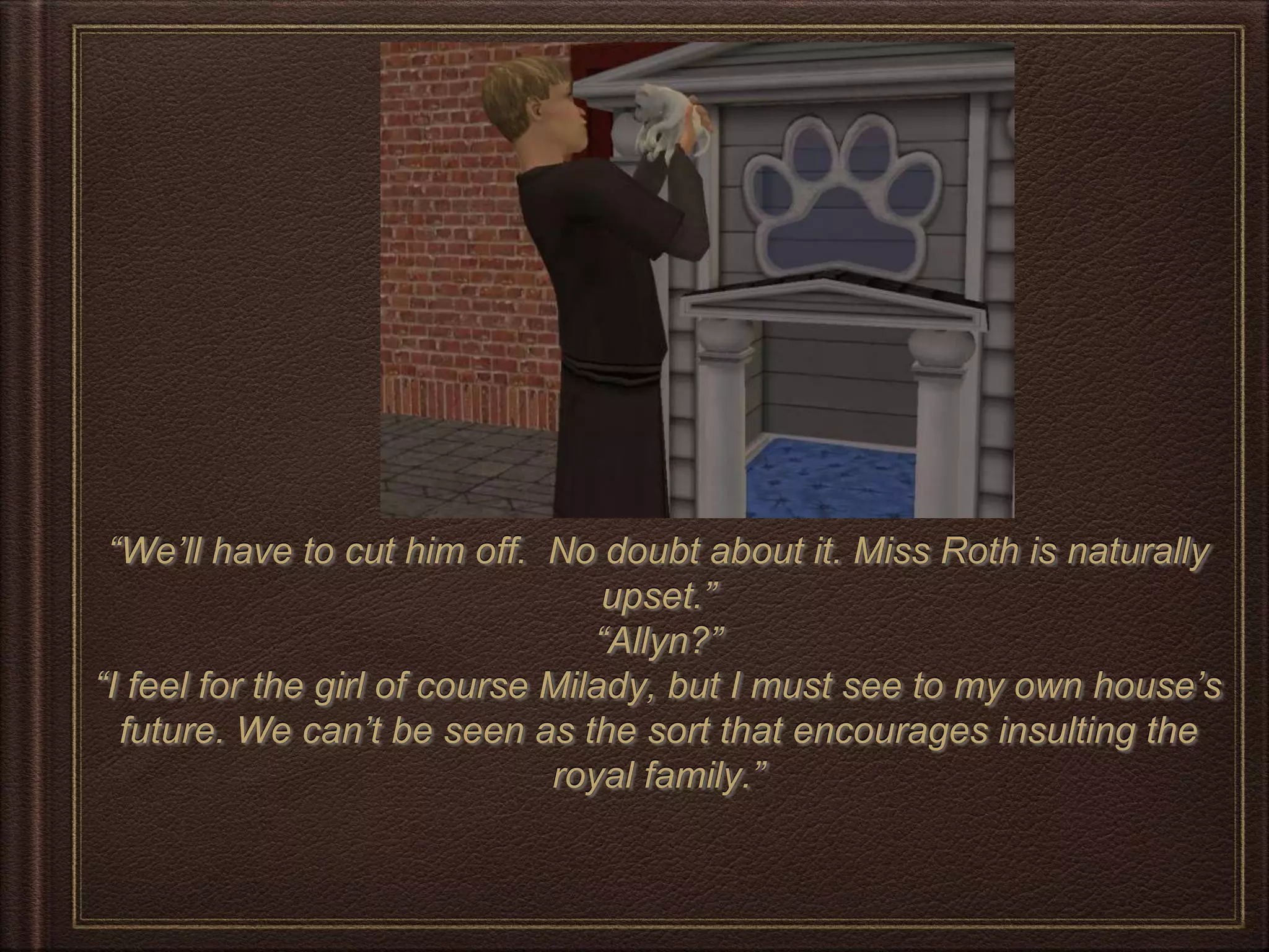 “We’ll have to cut him off. No doubt about it. Miss Roth is naturally
upset.”
“Allyn?”
“I feel for the girl of course Milady, but I must see to my own house’s
future. We can’t be seen as the sort that encourages insulting the
royal family.”
 