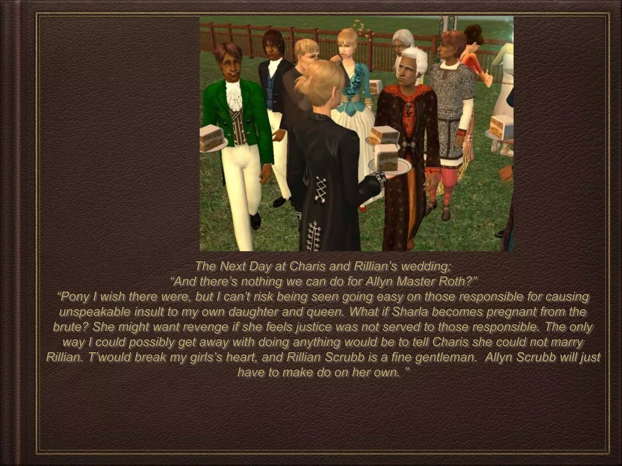 The Next Day at Charis and Rillian’s wedding;
“And there’s nothing we can do for Allyn Master Roth?”
“Pony I wish there were, but I can’t risk being seen going easy on those responsible for causing
unspeakable insult to my own daughter and queen. What if Sharla becomes pregnant from the
brute? She might want revenge if she feels justice was not served to those responsible. The only
way I could possibly get away with doing anything would be to tell Charis she could not marry
Rillian. T’would break my girls’s heart, and Rillian Scrubb is a fine gentleman. Allyn Scrubb will just
have to make do on her own. ”
 