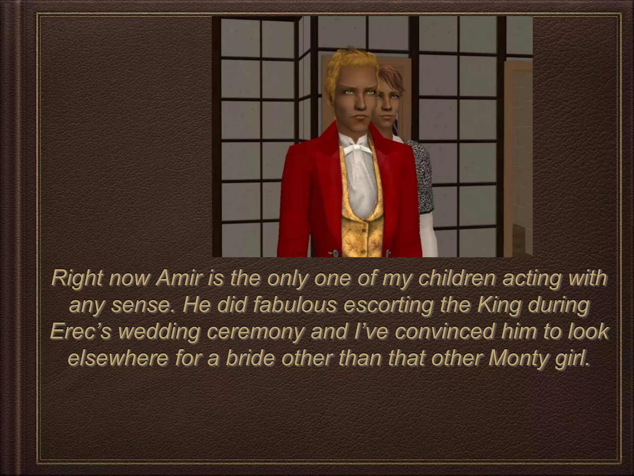 Right now Amir is the only one of my children acting with
any sense. He did fabulous escorting the King during
Erec’s wedding ceremony and I’ve convinced him to look
elsewhere for a bride other than that other Monty girl.
 