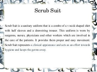 Scrub Suit 
Scrub Suit is a sanitary uniform that is a combo of a v neck shaped shirt
with half sleeves and a drawstring trouser. This uniform is worn by
surgeons, nurses, physicians and other workers which are involved in
the care of the patients. It provides them proper and easy movement.
Scrub Suit represents a clinical appearance and acts as an effort towards
hygiene and keeps the germs away.
 