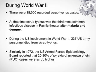 During World War II
• There were 18,000 recorded scrub typhus cases.
• At that time,scrub typhus was the third most common
infectious disease in Pacific theater after malaria and
dengue.
• During the US involvement in World War II, 337 US army
personnel died from scrub typhus.
• Similarly in 1972, the US Armed Forces Epidemiology
Board reported that 20-30% of pyrexia of unknown origin
(PUO) cases were scrub typhus.
 