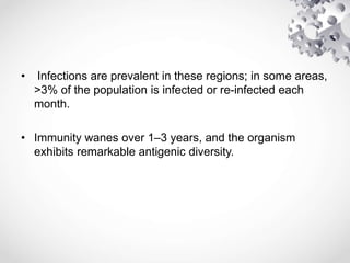 • Infections are prevalent in these regions; in some areas,
>3% of the population is infected or re-infected each
month.
• Immunity wanes over 1–3 years, and the organism
exhibits remarkable antigenic diversity.
 