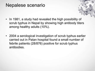 Nepalese scenario
• In 1981, a study had revealed the high possibility of
scrub typhus in Nepal by showing high antibody titers
among healthy adults (10%).
• 2004 a serological investigation of scrub typhus earlier
carried out in Patan hospital found a small number of
febrile patients (28/876) positive for scrub typhus
antibodies.
 