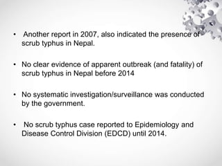 • Another report in 2007, also indicated the presence of
scrub typhus in Nepal.
• No clear evidence of apparent outbreak (and fatality) of
scrub typhus in Nepal before 2014
• No systematic investigation/surveillance was conducted
by the government.
• No scrub typhus case reported to Epidemiology and
Disease Control Division (EDCD) until 2014.
 