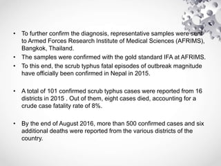 • To further confirm the diagnosis, representative samples were sent
to Armed Forces Research Institute of Medical Sciences (AFRIMS),
Bangkok, Thailand.
• The samples were confirmed with the gold standard IFA at AFRIMS.
• To this end, the scrub typhus fatal episodes of outbreak magnitude
have officially been confirmed in Nepal in 2015.
• A total of 101 confirmed scrub typhus cases were reported from 16
districts in 2015 . Out of them, eight cases died, accounting for a
crude case fatality rate of 8%.
• By the end of August 2016, more than 500 confirmed cases and six
additional deaths were reported from the various districts of the
country.
 