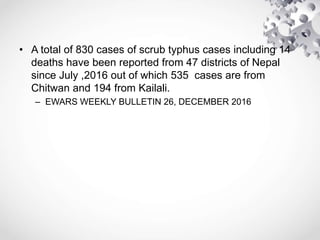• A total of 830 cases of scrub typhus cases including 14
deaths have been reported from 47 districts of Nepal
since July ,2016 out of which 535 cases are from
Chitwan and 194 from Kailali.
– EWARS WEEKLY BULLETIN 26, DECEMBER 2016
 