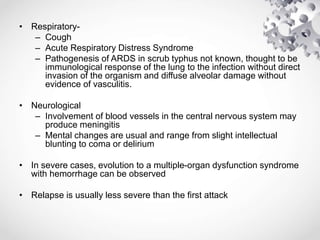 • Respiratory-
– Cough
– Acute Respiratory Distress Syndrome
– Pathogenesis of ARDS in scrub typhus not known, thought to be
immunological response of the lung to the infection without direct
invasion of the organism and diffuse alveolar damage without
evidence of vasculitis.
• Neurological
– Involvement of blood vessels in the central nervous system may
produce meningitis
– Mental changes are usual and range from slight intellectual
blunting to coma or delirium
• In severe cases, evolution to a multiple-organ dysfunction syndrome
with hemorrhage can be observed
• Relapse is usually less severe than the first attack
 