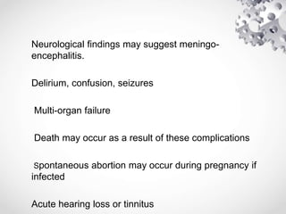 Neurological findings may suggest meningo-
encephalitis.
Delirium, confusion, seizures
Multi-organ failure
Death may occur as a result of these complications
Spontaneous abortion may occur during pregnancy if
infected
Acute hearing loss or tinnitus
 